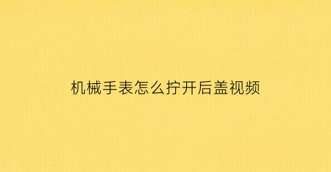 “机械手表怎么拧开后盖视频(机械表后壳怎么开)