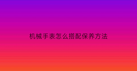 “机械手表怎么搭配保养方法(机械表的保养和注意事项)