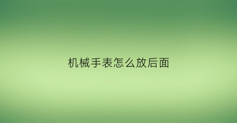 “机械手表怎么放后面(机械表手表后盖怎么打开)