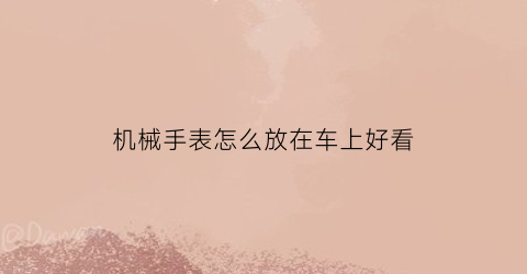 机械手表怎么放在车上好看(机械表放车里表自己还动吗)