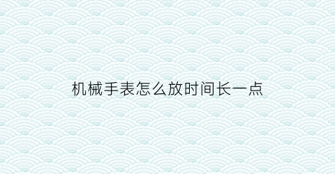 机械手表怎么放时间长一点(机械表如何放置会变慢)