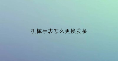 机械手表怎么更换发条(如何更换手表发条)