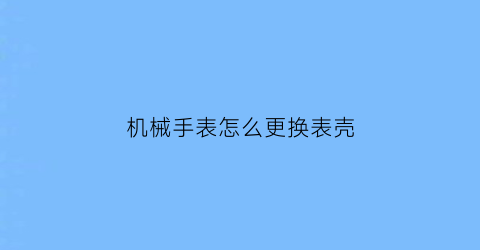 “机械手表怎么更换表壳(机械表怎样换表链)