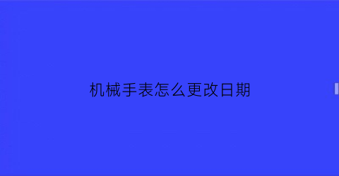 “机械手表怎么更改日期(机械表怎么修改时间)