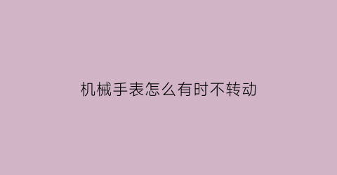 机械手表怎么有时不转动(机械表为什么有时候不转)