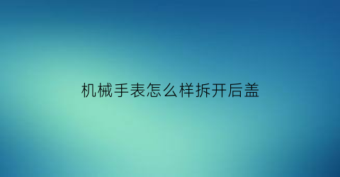 机械手表怎么样拆开后盖(机械手表怎么样拆开后盖视频)