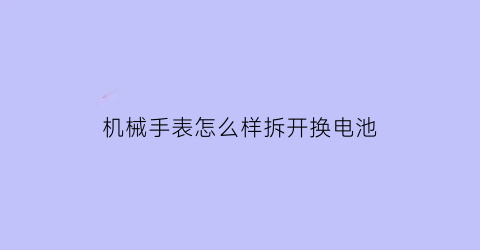 “机械手表怎么样拆开换电池(怎样给机械手表换电池)