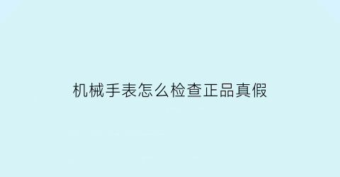 机械手表怎么检查正品真假(机械表怎么验证真假)