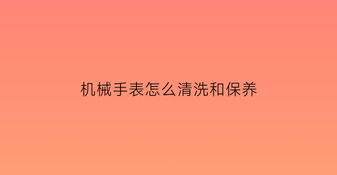 “机械手表怎么清洗和保养(机械表的清洗方法)