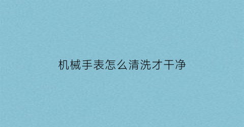 机械手表怎么清洗才干净(机械表如何清洗)