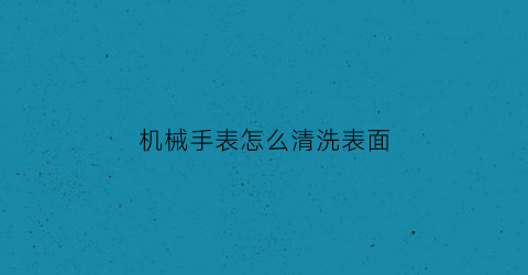 “机械手表怎么清洗表面(机械表怎么清洗)