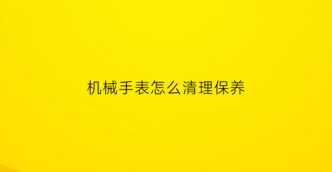 机械手表怎么清理保养(机械表清洗保养)