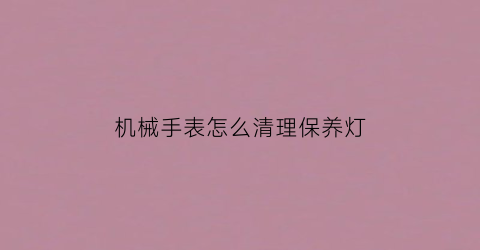 “机械手表怎么清理保养灯(机械表清洗保养需要多长时间)