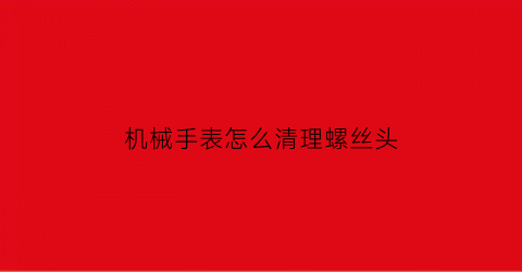 “机械手表怎么清理螺丝头(机械表螺口后盖怎么打开)