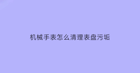 “机械手表怎么清理表盘污垢(机械表清洁)