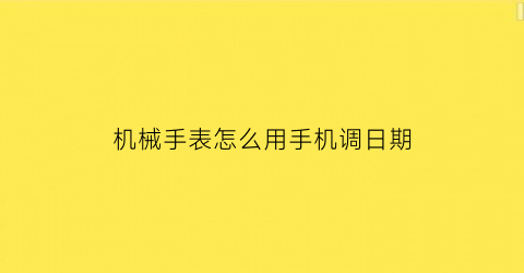 “机械手表怎么用手机调日期(怎么样调整机械手表的时间和日期)