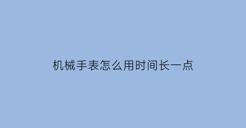 “机械手表怎么用时间长一点(机械表怎么保证时间精准)