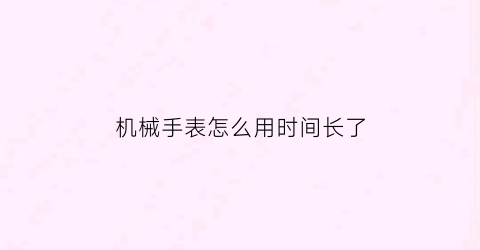 “机械手表怎么用时间长了(机械表长时间放着怎么保养)