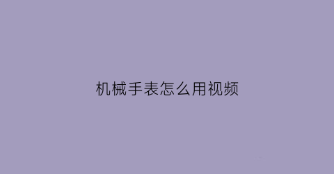 “机械手表怎么用视频(机械手表怎么用视频教程)