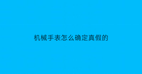 机械手表怎么确定真假的(机械手表怎么确定真假的视频)