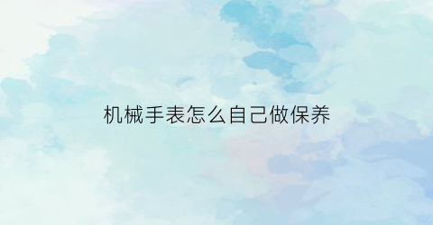 机械手表怎么自己做保养(自己动手保养机械表)