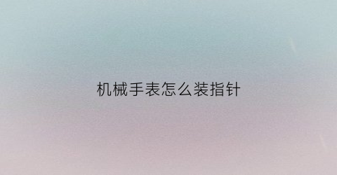 “机械手表怎么装指针(机械表怎么装表针)