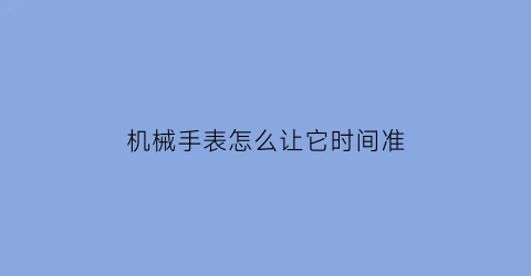 “机械手表怎么让它时间准(机械手表怎么让它时间准确一点)