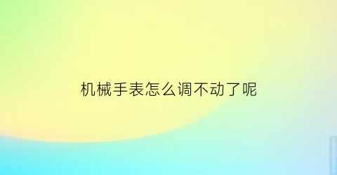 “机械手表怎么调不动了呢(机械表怎么不走了调了一次又不走了)