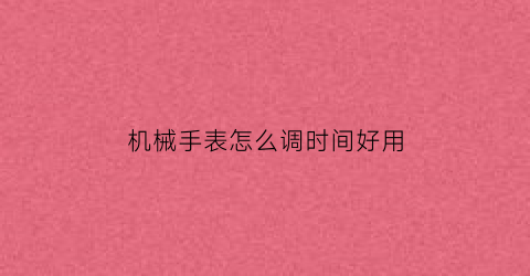 机械手表怎么调时间好用(机械表怎么调时间精准视频)