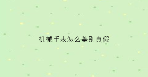 “机械手表怎么鉴别真假(机械表如何辨别真假)