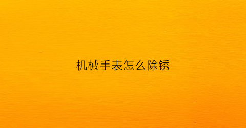 “机械手表怎么除锈(机械表生锈清洗多少钱)