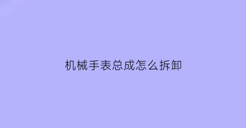 “机械手表总成怎么拆卸(机械表拆表视频)