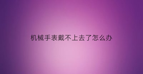 “机械手表戴不上去了怎么办(机械手表戴不上去了怎么办视频)