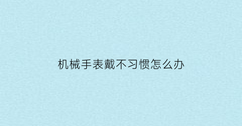 “机械手表戴不习惯怎么办(为什么机械手表戴久了就不动了)