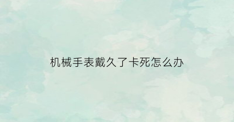 “机械手表戴久了卡死怎么办(机械表戴着不舒服)