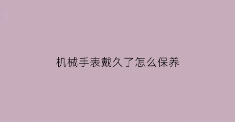 “机械手表戴久了怎么保养(机械表长时间戴会有什么影响吗)