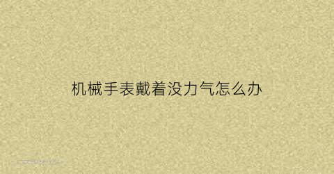 机械手表戴着没力气怎么办(机械手表戴着没力气怎么办视频)