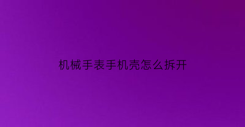 “机械手表手机壳怎么拆开(无工具机械手表怎么拆后盖)