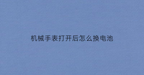 “机械手表打开后怎么换电池(机械手表打开后怎么换电池视频教程)