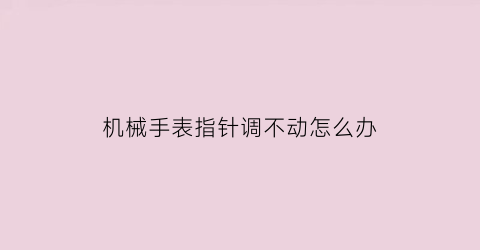 “机械手表指针调不动怎么办(机械表时针调不了)