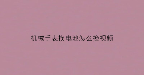 机械手表换电池怎么换视频(机械表电池更换)