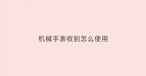 “机械手表收到怎么使用(新机械手表怎样使用)