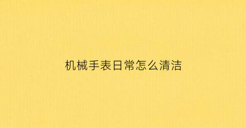 “机械手表日常怎么清洁(机械表如何清洁)