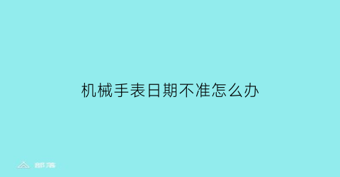 机械手表日期不准怎么办(机械表日期为什么不走应该如何处理呢)