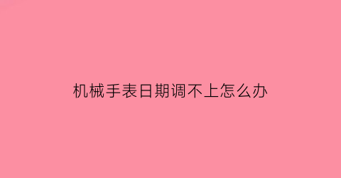 “机械手表日期调不上怎么办(机械表日期调整不了)