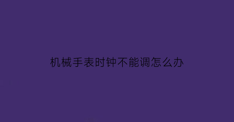 机械手表时钟不能调怎么办(机械表调不了时间是什么原因)