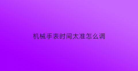 机械手表时间太准怎么调(机械表时间咋调)