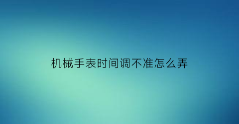 “机械手表时间调不准怎么弄(机械表时间对不上怎么弄)