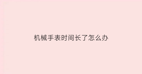 “机械手表时间长了怎么办(机械表时间长了会走慢吗)