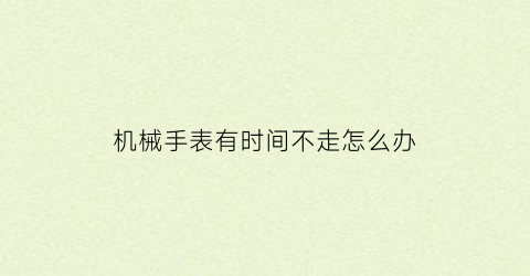 “机械手表有时间不走怎么办(机械表不走时间不准)